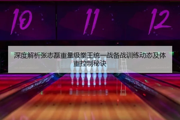 深度解析张志磊重量级拳王统一战备战训练动态及体重控制秘诀