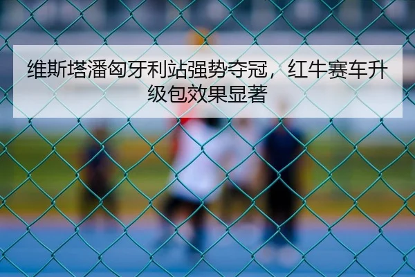 维斯塔潘匈牙利站强势夺冠，红牛赛车升级包效果显著